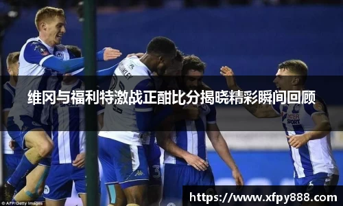 维冈与福利特激战正酣比分揭晓精彩瞬间回顾